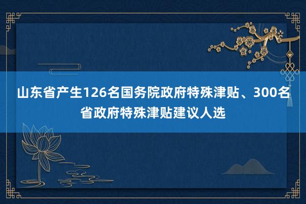 山东省产生126名国务院政府特殊津贴、300名省政府特殊津贴建议人选