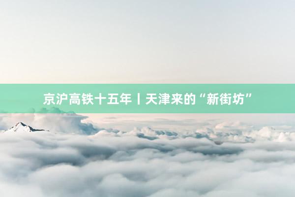 京沪高铁十五年丨天津来的“新街坊”