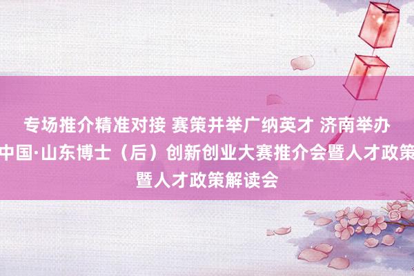 专场推介精准对接 赛策并举广纳英才 济南举办第八届中国·山东博士(后)创新创业大赛推介会暨人才政策解读会