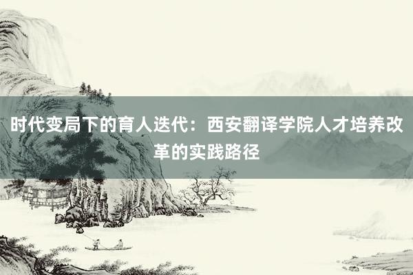 时代变局下的育人迭代:西安翻译学院人才培养改革的实践路径