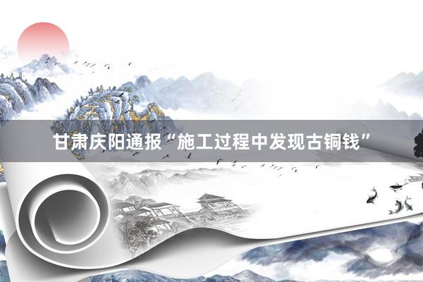甘肃庆阳通报“施工过程中发现古铜钱”