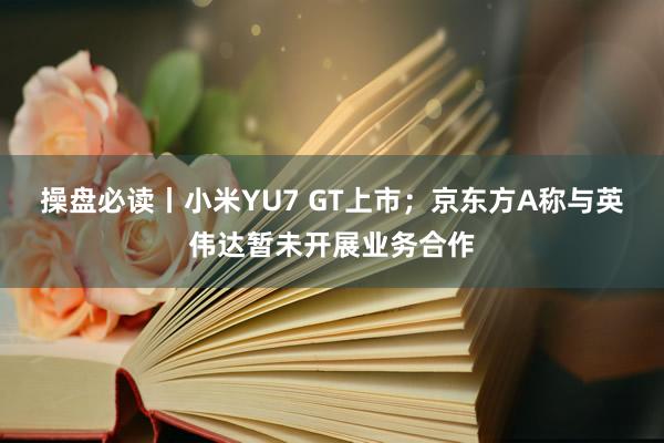 操盘必读丨小米YU7 GT上市;京东方A称与英伟达暂未开展业务合作