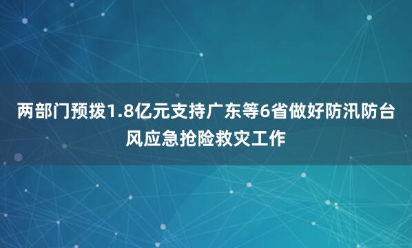 两部门预拨1.8亿元支持广东等6省做好防汛防台风应急抢险救灾工作
