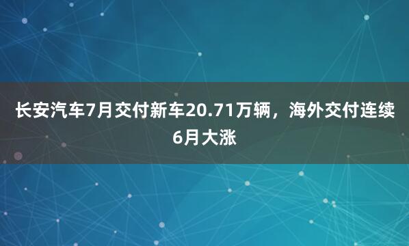 长安汽车7月交付新车20.71万辆，海外交付连续6月大涨