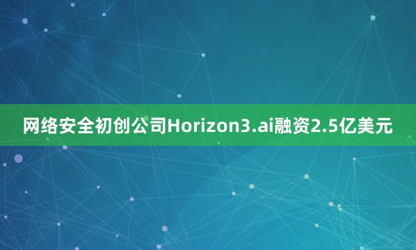 网络安全初创公司Horizon3.ai融资2.5亿美元