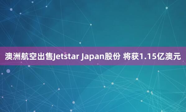 澳洲航空出售Jetstar Japan股份 将获1.15亿澳元