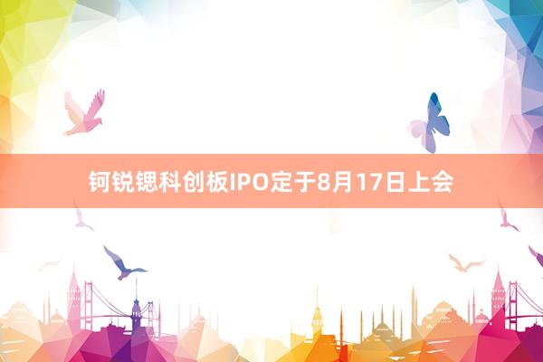 钶锐锶科创板IPO定于8月17日上会