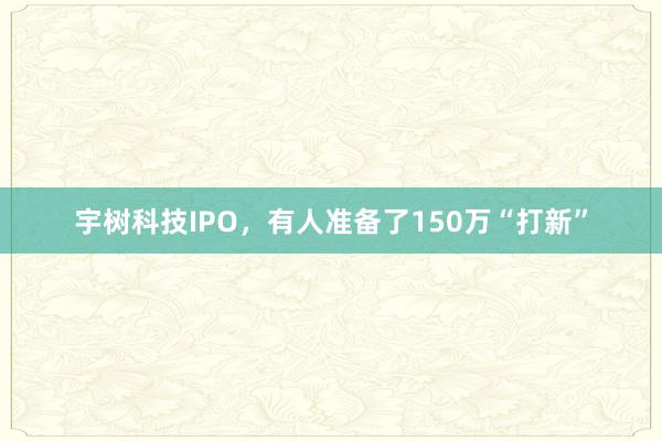 宇树科技IPO，有人准备了150万“打新”