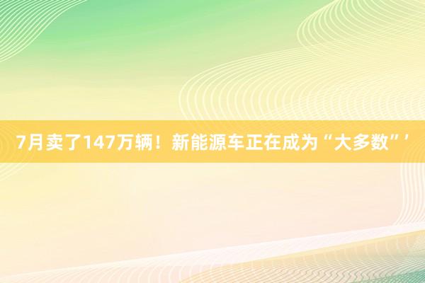 7月卖了147万辆！新能源车正在成为“大多数”’