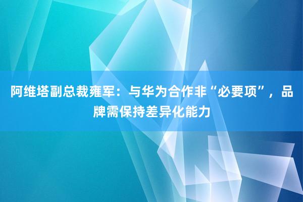 阿维塔副总裁雍军：与华为合作非“必要项”，品牌需保持差异化能力
