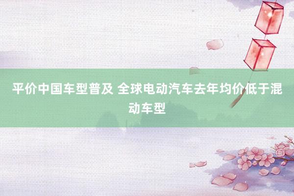 平价中国车型普及 全球电动汽车去年均价低于混动车型