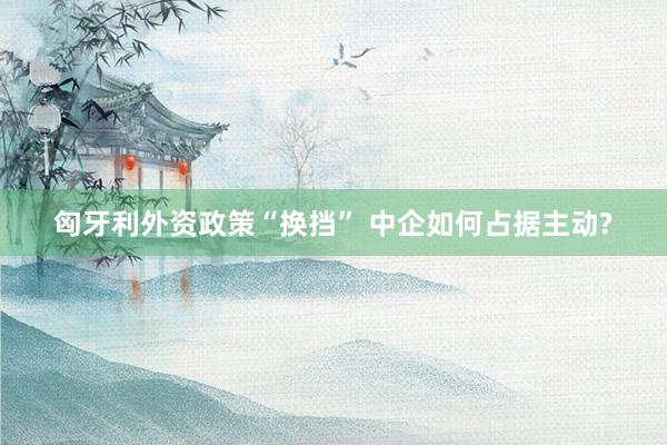 匈牙利外资政策“换挡” 中企如何占据主动?