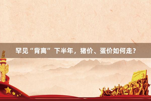 罕见“背离” 下半年，猪价、蛋价如何走？
