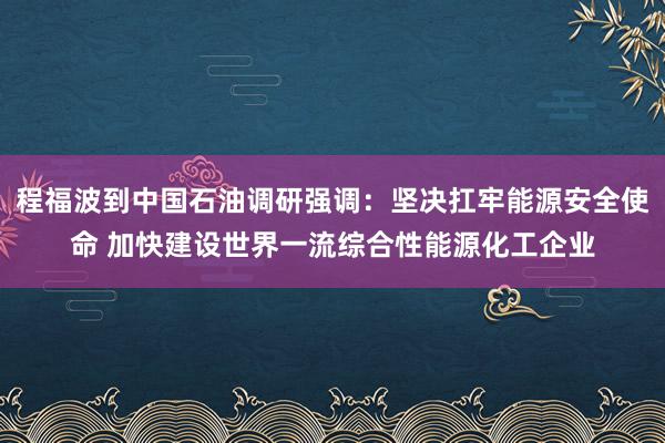 程福波到中国石油调研强调：坚决扛牢能源安全使命 加快建设世界一流综合性能源化工企业