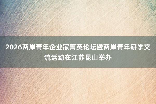 2026两岸青年企业家菁英论坛暨两岸青年研学交流活动在江苏昆山举办