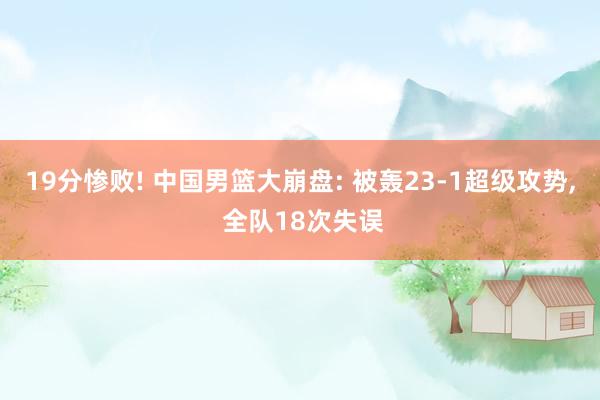 19分惨败! 中国男篮大崩盘: 被轰23-1超级攻势, 全队18次失误