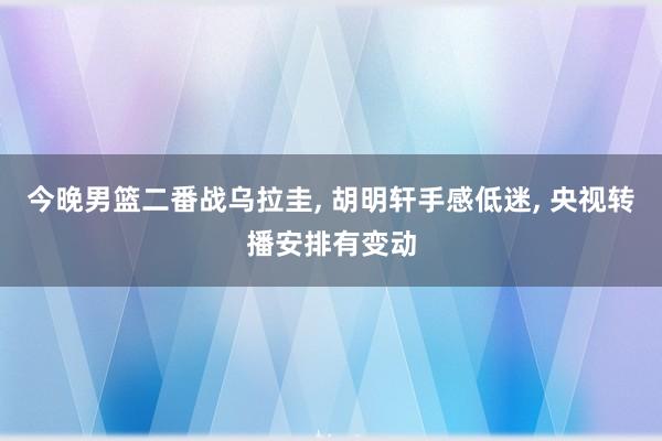 今晚男篮二番战乌拉圭, 胡明轩手感低迷, 央视转播安排有变动