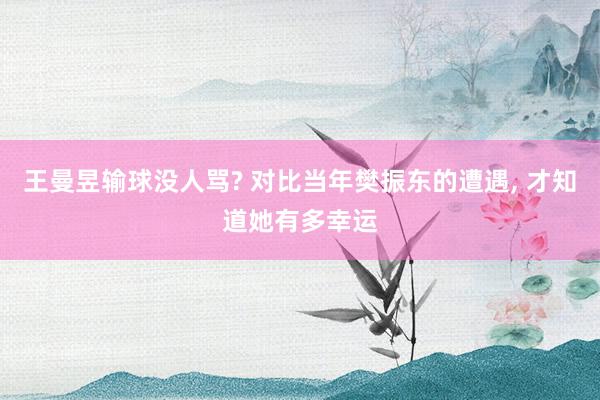 王曼昱输球没人骂? 对比当年樊振东的遭遇, 才知道她有多幸运
