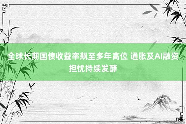 全球长期国债收益率飙至多年高位 通胀及AI融资担忧持续发酵