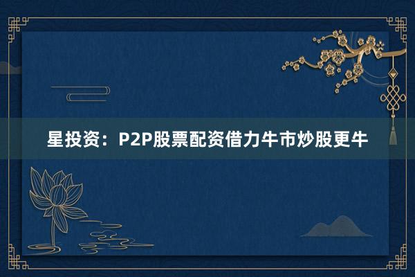 星投资：P2P股票配资借力牛市炒股更牛