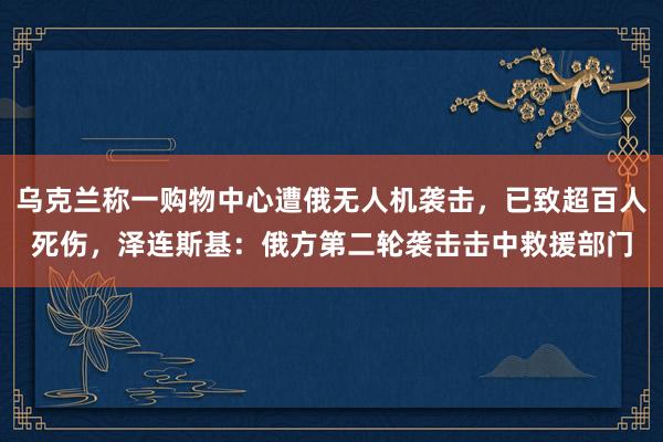 乌克兰称一购物中心遭俄无人机袭击，已致超百人死伤，泽连斯基：俄方第二轮袭击击中救援部门