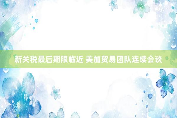 新关税最后期限临近 美加贸易团队连续会谈