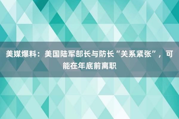 美媒爆料：美国陆军部长与防长“关系紧张”，可能在年底前离职