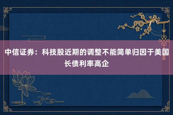 中信证券：科技股近期的调整不能简单归因于美国长债利率高企