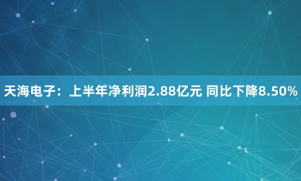 天海电子：上半年净利润2.88亿元 同比下降8.50%