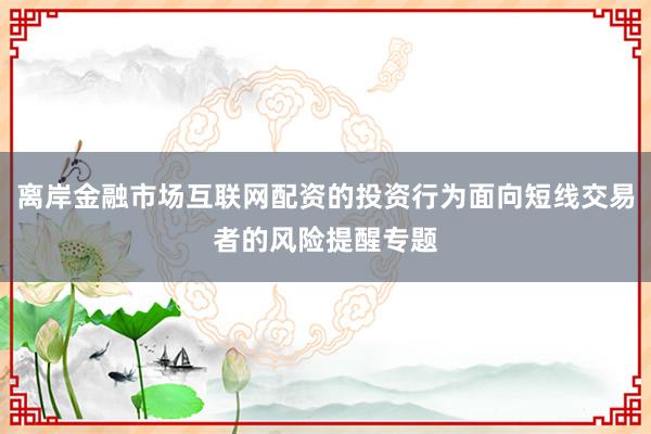 离岸金融市场互联网配资的投资行为面向短线交易者的风险提醒专题