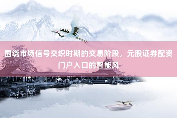 围绕市场信号交织时期的交易阶段，元股证券配资门户入口的智能风