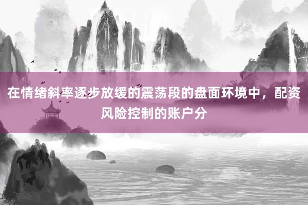 在情绪斜率逐步放缓的震荡段的盘面环境中,配资风险控制的账户分