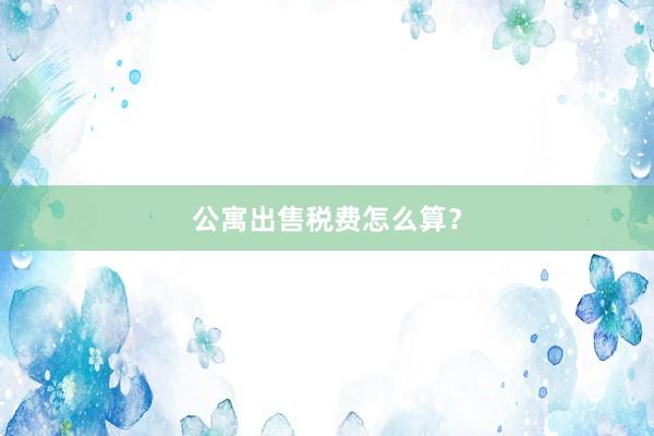 公寓出售税费怎么算？