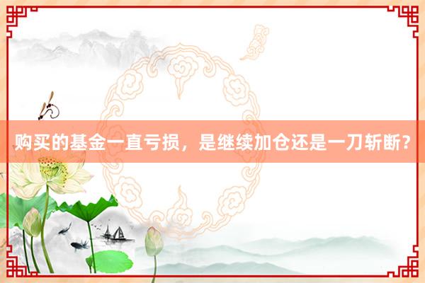 购买的基金一直亏损，是继续加仓还是一刀斩断？