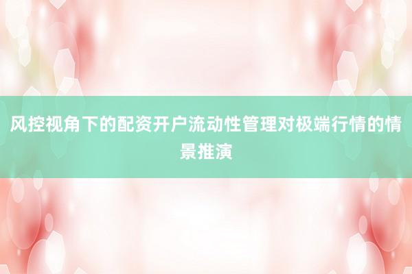 风控视角下的配资开户流动性管理对极端行情的情景推演