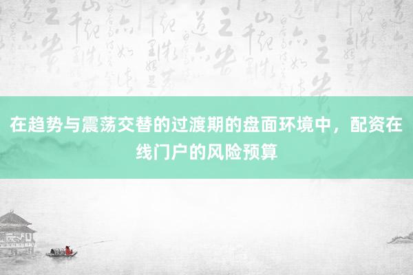 在趋势与震荡交替的过渡期的盘面环境中，配资在线门户的风险预算