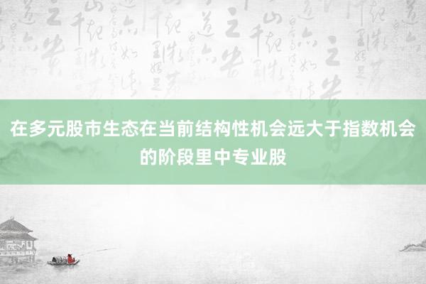 在多元股市生态在当前结构性机会远大于指数机会的阶段里中专业股