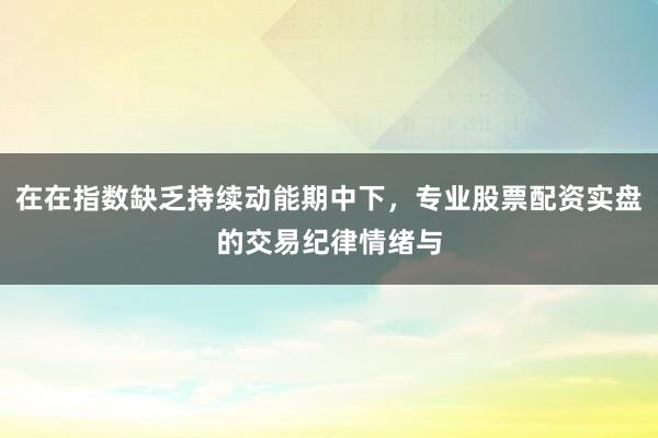 在在指数缺乏持续动能期中下，专业股票配资实盘的交易纪律情绪与