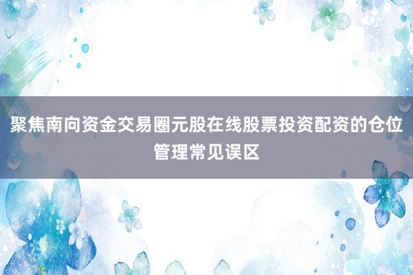 聚焦南向资金交易圈元股在线股票投资配资的仓位管理常见误区