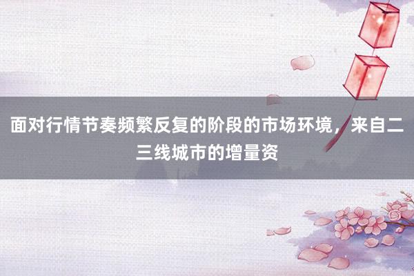 面对行情节奏频繁反复的阶段的市场环境，来自二三线城市的增量资