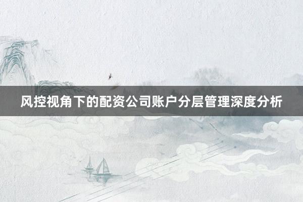 风控视角下的配资公司账户分层管理深度分析