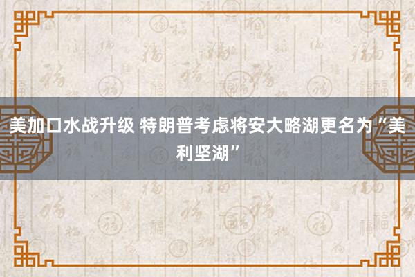 美加口水战升级 特朗普考虑将安大略湖更名为“美利坚湖”