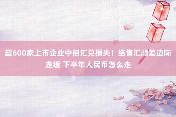 超600家上市企业中招汇兑损失！结售汇顺差边际走缓 下半年人民币怎么走