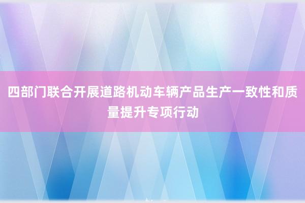 四部门联合开展道路机动车辆产品生产一致性和质量提升专项行动