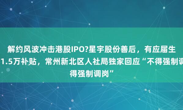 解约风波冲击港股IPO?星宇股份善后，有应届生收到1.5万补贴，常州新北区人社局独家回应“不得强制调岗”