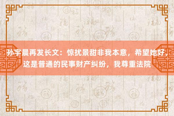 孙宇晨再发长文：惊扰景甜非我本意，希望她好，这是普通的民事财产纠纷，我尊重法院