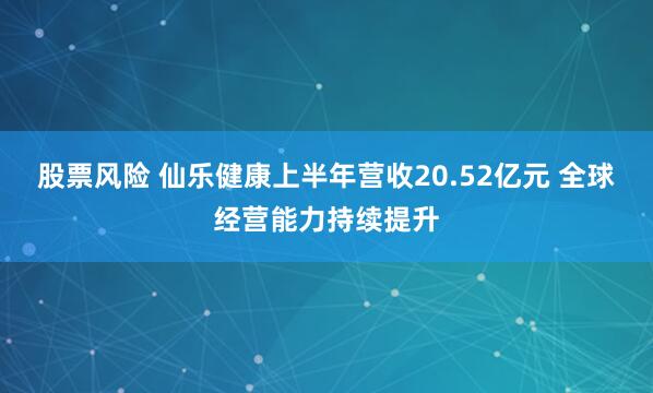 股票风险 仙乐健康上半年营收20.52亿元 全球经营能力持续提升