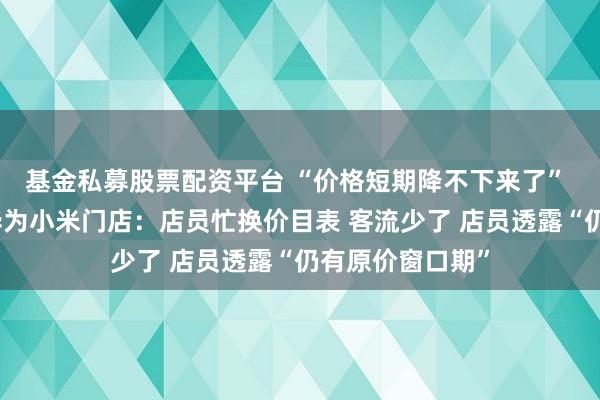 基金私募股票配资平台 “价格短期降不下来了” 实探涨价后的华为小米门店：店员忙换价目表 客流少了 店员透露“仍有原价窗口期”