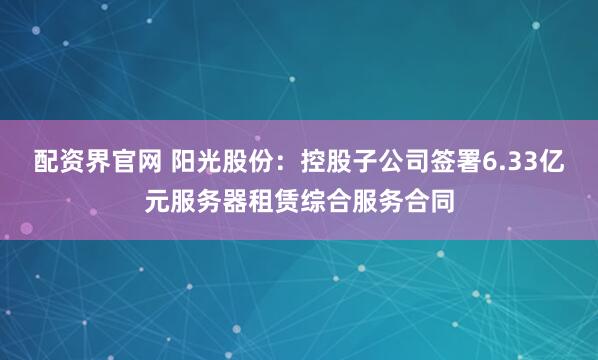 配资界官网 阳光股份：控股子公司签署6.33亿元服务器租赁综合服务合同