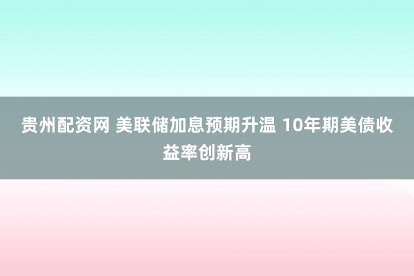 贵州配资网 美联储加息预期升温 10年期美债收益率创新高